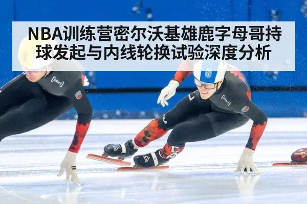 NBA训练营密尔沃基雄鹿字母哥持球发起与内线轮换试验深度分析