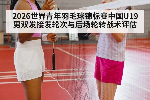 2026世界青年羽毛球锦标赛中国U19男双发接发轮次与后场轮转战术评估
